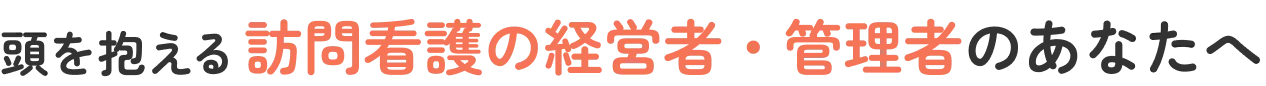 訪問看護の経営者・管理者のあなたへ