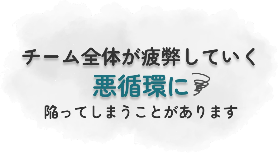 チーム全体が疲弊していく悪循環に陥ってしまうことがあります