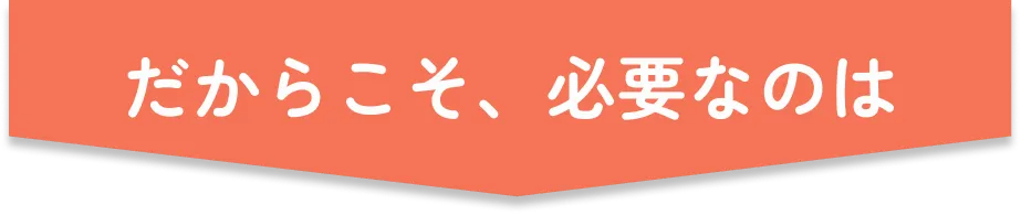 だからこそ、必要なのは