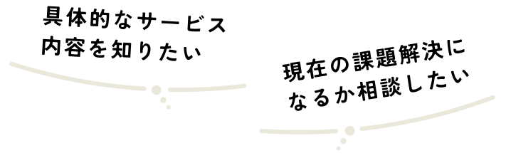 具体的なサービズ内容を知りたい 現在の課題解決になるか相談したい
